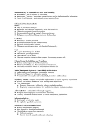 3
Distribution may be required in the event of the following:
 Court Order – may be required by court order
 Government Contracts – government contractors may need to disclose classified information
 Senior Level Approval – senior executives may approve release
Information Classification Roles
Owner
 May be executive or manager
 Owner has final corporate responsibility of the data protection
 Makes determination of classification level
 Reviews classification level regularly for appropriateness
 Delegates responsibility of data protection to the Custodian
Custodian
 Generally IT systems personnel
 Running regular backups and testing recovery
 Performs restoration when required
 Maintains records in accordance with the classification policy
User
 Anyone the routinely uses the data
 Must follow operating procedures
 Must take due care to protect
 Must use computing resources of the company for company purposes only
Policies Standards, Guidelines and Procedures
 Policies are the highest level of documentation
 Standards, Guidelines and Procedures derived from policies
 Should be created first, but are no more important than the rest
Senior Management Statement – general high-level statement
 Acknowledgment of importance of computing resources
 Statement of Support for information security
 Commitment to authorize lower level Standards, Guidelines and Procedures
Regulatory Policies – company is required to implement due to legal or regulatory requirements
 Usually very detailed and specific to the industry of the organization
 Two main purposes
 To ensure the company is following industry standard procedures
 To give the company confidence they are following industry standard procedures
Advisory Polices – not mandated but strongly suggested.
 Company wants employees to consider these mandatory.
 Advisory Policies can have exclusions for certain employees or job functions
Informative Policies
 Exist simply to inform the reader
 No implied or specified requirements
Standards, Guidelines and Procedures
 Contain actual detail of the policy
 How the policies should be implemented
 Should be kept separate from one another
 Different Audiences
 Security Controls are different for each policy type
 