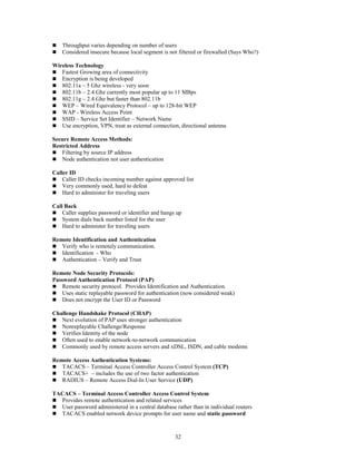 32
 Throughput varies depending on number of users
 Considered insecure because local segment is not filtered or firewalled (Says Who?)
Wireless Technology
 Fastest Growing area of connectivity
 Encryption is being developed
 802.11a – 5 Ghz wireless - very soon
 802.11b – 2.4 Ghz currently most popular up to 11 MBps
 802.11g – 2.4 Ghz but faster than 802.11b
 WEP – Wired Equivalency Protocol – up to 128-bit WEP
 WAP - Wireless Access Point
 SSID – Service Set Identifier – Network Name
 Use encryption, VPN, treat as external connection, directional antenna
Secure Remote Access Methods:
Restricted Address
 Filtering by source IP address
 Node authentication not user authentication
Caller ID
 Caller ID checks incoming number against approved list
 Very commonly used, hard to defeat
 Hard to administer for traveling users
Call Back
 Caller supplies password or identifier and hangs up
 System dials back number listed for the user
 Hard to administer for traveling users
Remote Identification and Authentication
 Verify who is remotely communication.
 Identification - Who
 Authentication – Verify and Trust
Remote Node Security Protocols:
Password Authentication Protocol (PAP)
 Remote security protocol. Provides Identification and Authentication.
 Uses static replayable password for authentication (now considered weak)
 Does not encrypt the User ID or Password
Challenge Handshake Protocol (CHAP)
 Next evolution of PAP uses stronger authentication
 Nonreplayable Challenge/Response
 Verifies Identity of the node
 Often used to enable network-to-network communication
 Commonly used by remote access servers and xDSL, ISDN, and cable modems
Remote Access Authentication Systems:
 TACACS – Terminal Access Controller Access Control System (TCP)
 TACACS+ – includes the use of two factor authentication
 RADIUS – Remote Access Dial-In User Service (UDP)
TACACS – Terminal Access Controller Access Control System
 Provides remote authentication and related services
 User password administered in a central database rather than in individual routers
 TACACS enabled network device prompts for user name and static password
 