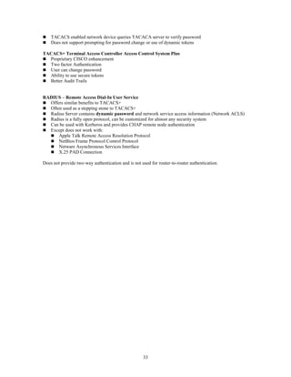 33
 TACACS enabled network device queries TACACA server to verify password
 Does not support prompting for password change or use of dynamic tokens
TACACS+ Terminal Access Controller Access Control System Plus
 Proprietary CISCO enhancement
 Two factor Authentication
 User can change password
 Ability to use secure tokens
 Better Audit Trails
RADIUS – Remote Access Dial-In User Service
 Offers similar benefits to TACACS+
 Often used as a stepping stone to TACACS+
 Radius Server contains dynamic password and network service access information (Network ACLS)
 Radius is a fully open protocol, can be customized for almost any security system
 Can be used with Kerberos and provides CHAP remote node authentication
 Except does not work with:
 Apple Talk Remote Access Resolution Protocol
 NetBios Frame Protocol Control Protocol
 Netware Asynchronous Services Interface
 X.25 PAD Connection
Does not provide two-way authentication and is not used for router-to-router authentication.
 