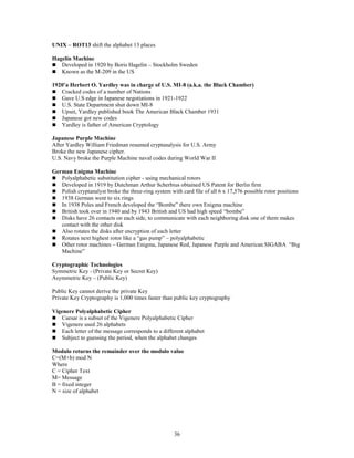 36
UNIX – ROT13 shift the alphabet 13 places
Hagelin Machine
 Developed in 1920 by Boris Hagelin – Stockholm Sweden
 Known as the M-209 in the US
1920’a Herbert O. Yardley was in charge of U.S. MI-8 (a.k.a. the Black Chamber)
 Cracked codes of a number of Nations
 Gave U.S edge in Japanese negotiations in 1921-1922
 U.S. State Department shut down MI-8
 Upset, Yardley published book The American Black Chamber 1931
 Japanese got new codes
 Yardley is father of American Cryptology
Japanese Purple Machine
After Yardley William Friedman resumed cryptanalysis for U.S. Army
Broke the new Japanese cipher.
U.S. Navy broke the Purple Machine naval codes during World War II
German Enigma Machine
 Polyalphabetic substitution cipher - using mechanical rotors
 Developed in 1919 by Dutchman Arthur Scherbius obtained US Patent for Berlin firm
 Polish cryptanalyst broke the three-ring system with card file of all 6 x 17,576 possible rotor positions
 1938 German went to six rings
 In 1938 Poles and French developed the “Bombe” there own Enigma machine
 British took over in 1940 and by 1943 British and US had high speed “bombe”
 Disks have 26 contacts on each side, to communicate with each neighboring disk one of them makes
contact with the other disk
 Also rotates the disks after encryption of each letter
 Rotates next highest rotor like a “gas pump” – polyalphabetic
 Other rotor machines – German Enigma, Japanese Red, Japanese Purple and American SIGABA “Big
Machine”
Cryptographic Technologies
Symmetric Key - (Private Key or Secret Key)
Asymmetric Key – (Public Key)
Public Key cannot derive the private Key
Private Key Cryptography is 1,000 times faster than public key cryptography
Vigenere Polyalphabetic Cipher
 Caesar is a subset of the Vigenere Polyalphabetic Cipher
 Vigenere used 26 alphabets
 Each letter of the message corresponds to a different alphabet
 Subject to guessing the period, when the alphabet changes
Modulo returns the remainder over the modulo value
C=(M+b) mod N
Where
C = Cipher Text
M= Message
B = fixed integer
N = size of alphabet
 