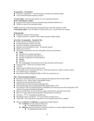 37
Transposition – Permutation
 Columnar Transposition – write the message vertically and read horizontally
 Can be attacked through frequency analysis
Vernam Cipher - One time pad, random set of non-repeating characters
Book or Running Key Cipher
 Using text from a book as the key and performing modulo26 addition on it.
 Would use specific line and page number
Codes - Deal with words and phrases and represent them with other numbers or letter
Concealment cipher: Every X number of words within a text, is a part of the real message.
Steganogrophy
 Hiding the existence of the message.
 A digital watermark would be used to detect copying of digital images
Secret Key Cryptography – Symmetric Key
 Sender and receiver both know the key
 Encrypt and decrypt with the same key
 Secret key should be changed frequently
 Requires secure distribution of keys – by alternate channel
 Ideally only used once
 Secret Key Cryptosystem does have both public and private information
 Public
 Algorithm for enciphering plaintext
 Possibly some plaintext and cipher text
 Possibly encipherment of chosen plaintext
 Private
 The KEY
 One cryptographic transformation out of many possible transformations
 Large keys like >128 bit are very hard to break
 Very fast
 Sender requires different key for each receiver
 Time stamps can be associated to the key so valid only during time window (counters replay)
 No Authentication or repudiation
 Best known is DES developed by IBM in 1970’s for commercial use
DES – Data Encryption Standard
 Derived in 1972 as derivation of Lucifer algorithm developed by Horst Fiestel at IBM
 Patented in 1974 - Block Cipher Cryptographic System
 Commercial and non-classified systems
 DES describes the Data Encryption Algorithm DEA
 Federal Information Processing Standard FIPS adopted DES in 1977
 Re-certified in 1993 by National Institute of Standards and Technology but will be replaced by AES
Advanced Encryption Standard by Rijndael.
 DES uses 64 bit block size and 56 bit key, begins with 64 bit key and strips 8 parity bits
 DEA is 16 round cryptosystem designed for implementation in hardware
 56 bit key = 256 or 70 quadrillion possible keys
 Distributed systems can break it. U.S. Government no longer uses it
 Triple DES – three encryptions using DEA are now being used until AES is adopted
 DES uses confusion and diffusion as suggested by Claude Shannon
 Confusion conceals statistical connection
 Accomplished through s-boxes
 Diffusion spread the influence of plaintext character over many ciphertext characters
 Accomplished through p-boxes
 