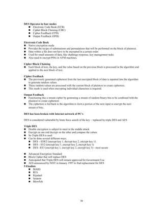 38
DES Operates in four modes
 Electronic Code Book (ECB)
 Cipher Block Chaining (CBC)
 Cipher Feedback (CFB)
 Output Feedback (OFB)
Electronic Code Book
 Native encryption mode
 Provides the recipe of substitutions and permutations that will be performed on the block of plaintext.
 Data within a file does not have to be encrypted in a certain order.
 Used for small amounts of data, like challenge-response, key management tasks.
 Also used to encrypt PINs in ATM machines.
Cipher Block Chaining
 Each block of text, the key, and the value based on the previous block is processed in the algorithm and
applied to the next block of text.
Cipher Feedback
 The previously generated ciphertext from the last encrypted block of data is inputted into the algorithm
to generate random values.
 These random values are processed with the current block of plaintext to create ciphertext.
 This mode is used when encrypting individual characters is required.
Output Feedback
 Functioning like a stream cipher by generating a stream of random binary bits to be combined with the
plaintext to create ciphertext.
 The ciphertext is fed back to the algorithm to form a portion of the next input to encrypt the next
stream of bits.
DES has been broken with Internet network of PC’s
DES is considered vulnerable by brute force search of the key – replaced by triple DES and AES
Triple DES
 Double encryption is subject to meet in the middle attack
 Encrypt on one end decrypt on the other and compare the values
 So Triple DES is used
 Can be done several different ways:
 DES – EDE2 (encrypt key 1, decrypt key 2, encrypt key 1)
 DES – EE2 (encrypt key 1, encrypt key 2, encrypt key 1)
 DES –EE3 (encrypt key 1, encrypt key 2, encrypt key 3) - most secure
 Advanced Encryption Standard
 Block Cipher that will replace DES
 Anticipated that Triple DES will remain approved for Government Use
 AES announced by NIST in January 1997 to find replacement for DES
5 Finalists
 MARS
 RC6
 Rijndael
 Serpent
 Blowfish
 
