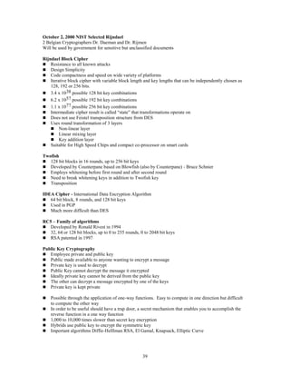 39
October 2, 2000 NIST Selected Rijndael
2 Belgian Cryptographers Dr. Daeman and Dr. Rijmen
Will be used by government for sensitive but unclassified documents
Rijndael Block Cipher
 Resistance to all known attacks
 Design Simplicity
 Code compactness and speed on wide variety of platforms
 Iterative block cipher with variable block length and key lengths that can be independently chosen as
128, 192 or 256 bits.
 3.4 x 1038 possible 128 bit key combinations
 6.2 x 1057 possible 192 bit key combinations
 1.1 x 1077 possible 256 bit key combinations
 Intermediate cipher result is called “state” that transformations operate on
 Does not use Feistel transposition structure from DES
 Uses round transformation of 3 layers
 Non-linear layer
 Linear mixing layer
 Key addition layer
 Suitable for High Speed Chips and compact co-processor on smart cards
Twofish
 128 bit blocks in 16 rounds, up to 256 bit keys
 Developed by Counterpane based on Blowfish (also by Counterpane) - Bruce Schnier
 Employs whitening before first round and after second round
 Need to break whitening keys in addition to Twofish key
 Transposition
IDEA Cipher - International Data Encryption Algorithm
 64 bit block, 8 rounds, and 128 bit keys
 Used in PGP
 Much more difficult than DES
RC5 – Family of algorithms
 Developed by Ronald Rivest in 1994
 32, 64 or 128 bit blocks, up to 0 to 255 rounds, 0 to 2048 bit keys
 RSA patented in 1997
Public Key Cryptography
 Employee private and public key
 Public made available to anyone wanting to encrypt a message
 Private key is used to decrypt
 Public Key cannot decrypt the message it encrypted
 Ideally private key cannot be derived from the public key
 The other can decrypt a message encrypted by one of the keys
 Private key is kept private
 Possible through the application of one-way functions. Easy to compute in one direction but difficult
to compute the other way
 In order to be useful should have a trap door, a secret mechanism that enables you to accomplish the
reverse function in a one way function
 1,000 to 10,000 times slower than secret key encryption
 Hybrids use public key to encrypt the symmetric key
 Important algorithms Diffie-Helllman RSA, El Gamal, Knapsack, Elliptic Curve
 