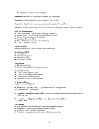 4
 Updating the policy is more manageable
Standards - Specify use of technology in a uniform way, compulsory
Guidelines – similar to standards but not compulsory, more flexible
Procedures – Detailed steps, required, sometimes called “practices”, lowest level
Baselines – baselines are similar to standards, standards can be developed after the baseline is established
Roles and Responsibilities
 Senior Management – Has ultimate responsibility for security
 Infosec Officer – Has the functional responsibility for security
 Owner – Determines the data classification
 Custodian - Preserves C.I.A.
 User – Performs in accordance with stated policy
 Auditor – Examines Security
Risk Management
Mitigate (reduce) risk to a level acceptable to the organization.
Identification of Risk
 Actual threat
 Possible consequences
 Probable frequency
 Likely hood of event
Risk Analysis
 Identification of risks
 Benefit - cost justification of counter measures
Risk Analysis Terms
 Asset – Resource, product, data
 Threat – Action with a negative impact
 Vulnerability – Absence of control
 Safeguard – Control or countermeasure
 Exposure Factor
% of asset loss caused by threat
 Single Loss Expectancy (SLE) – Expected financial loss for single event
SLE = Asset Value x Exposure Factor
 Annualized Rate of Occurrence (ARO) – represents estimated frequency in which threat will occur
within one year
 Annualized Loss Expectancy (ALE) – Annually expected financial loss
ALE = SLE x ARO
Risk Analysis
 Risk analysis is more comprehensive than a Business Impact Analysis
 Quantitative – assigns objective numerical values (dollars)
 Qualitative – more intangible values (data)
 Quantitative is a major project that requires a detailed process plan
 