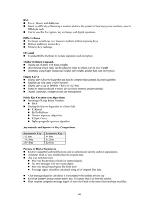 40
RSA
 Rivest, Shamir and Addleman
 Based on difficulty of factoring a number which is the product of two large prime numbers, may be
200 digits each.
 Can be used for Encryption, key exchange, and digital signatures
Diffie-Hellman
 Exchange secret keys over insecure medium without exposing keys
 Without additional session key
 Primarily key exchange
El Gamal
 Extended Diffie-Hellman to include signatures and encryption
Merkle-Hellman Knapsack
 Having set of items with fixed weights
 Determining which items can be added in order to obtain a given total weight
 Illustrated using Super increasing weights (all weights greater than sum of previous)
Elliptic Curve
 Elliptic curve discrete logarithm are hard to compute than general discrete logarithm
 Smaller key size same level of security
 Elliptic curve key of 160 bits = RSA of 1024 bits
 Suited to smart cards and wireless devices (less memory and processing)
 Digital signatures, encryption and key management
Public Key Cryptosystem Algorithms
 Factoring of Large Prime Numbers
 RSA
 Finding the discrete logarithm in a finite field
 El Gamal
 Diffie-Hellman
 Shnorrs signature Algorithm
 Elliptic Curve
 Nybergrueppels signature algorithm
Asymmetric and Symmetric Key Comparisons
Asymmetric Key Symmetric Key
512 bits 64 bits
1792 bits 112 bits
2304 bits 128 bits
Purpose of Digital Signatures
 To detect unauthorized modifications and to authenticate identity and non-repudiation.
 Generates block of data smaller than the original data
 One way hash functions
 One way has produces fixed size output (digest)
 No two messages will have same digest
 One way no getting original file from hash
 Message digest should be calculated using all of original files data
 After message digest is calculated it is encrypted with senders private key
 Receiver decrypts using senders public key, if it opens then it is from the sender.
 Then receiver computes message digest of sent file if hash is the same it has not been modified
 