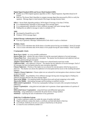 41
Digital Signal Standard (DSS) and Secure Hash Standard (SHS)
 Enables use of RSA digital signature algorithm or DSA –Digital Signature Algorithm (based on El
Gamal)
 Both use The Secure Hash Algorithm to compute message digest then processed by DSA to verify the
signature. Message digest is used instead of the longer message because faster.
SHA-1 - Secure Hash Algorithm produces 160 bit digest if message is less than 2^64 bits.
 It is computationally infeasible to find message from message digest
 It is computationally infeasible to find to different messages with same message digest
 Padding bits are added to message to make it a multiple of 512
MD5
 Developed by Ronald Rivest in 1991
 Produces 128 bit message digest
Hashed Message Authentication Code (HMAC)
 Uses key to generate a Message Authentication Code which is used as a checksum
Birthday Attack
 You in a room with better than 50/50 chance of another person having your birthday? Need 253 people
 You in a room with better than 50/50 chance of two people having the same birthday? Need 23 people
Cryptographic Attack
Brute Force Attack - try every possible combination
Known Plain Text – attacker has copy of plain text and the associated ciphertext of several messages
Chosen Plain Text – chosen plain text is encrypted. The attacker has the plaintext and ciphertext and can
choose the plaintext that gets encrypted.
Adaptive Chosen Plain Text – selection of plain text is altered based on previous results
Ciphertext Only – only ciphertext is known. The attacker has the ciphertext of several messages. Each of
the messages has been encrypted using the same encryption algorithm.
Chosen Ciphertext – Portions of the cipher text are selected for trial decryption while having access to
plain text. The attacker can choose the ciphertext to be decrypted and has access to the resulting decrypted
plaintext.
Adaptive Chosen Ciphertext - Chosen cipher text are selected for trial decryption where selection is based
on previous results
Birthday Attack – the probability of two different messages having same message digest or finding two
different messages that have the same message digest
Meet in the Middle – For attacking double encryption from each end and comparing in the middle
Man in the Middle – intercepting messages and forwarding on modified versions
Differential Cryptanalysis – Private key cryptography looking at text pairs after encryption looking for
differences
Linear Cryptanalysis – using plain text and cipher text to generate a linear approximation of a portion of
the key
Differential Linear Cryptanalysis – using both linear and differential approaches
Factoring – using mathematics to determine the prime factors of large numbers
Statistical – exploiting the lack of randomness in key generation
Public Key Certification Systems
 A source could post a public key under the name of another individual
 Digital certificates counter this attack, a certificate can bind individuals to their key
 A Certificate Authority (CA) acts as a notary to bind the key to the person
 CA must be cross-certified by another CA
 