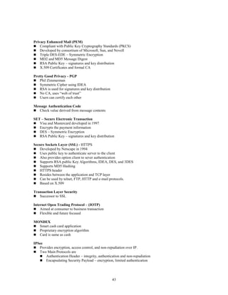 43
Privacy Enhanced Mail (PEM)
 Compliant with Public Key Cryptography Standards (PKCS)
 Developed by consortium of Microsoft, Sun, and Novell
 Triple DES-EDE – Symmetric Encryption
 MD2 and MD5 Message Digest
 RSA Public Key – signatures and key distribution
 X.509 Certificates and formal CA
Pretty Good Privacy - PGP
 Phil Zimmerman
 Symmetric Cipher using IDEA
 RSA is used for signatures and key distribution
 No CA, uses “web of trust”
 Users can certify each other
Message Authentication Code
 Check value derived from message contents
SET – Secure Electronic Transaction
 Visa and Mastercard developed in 1997
 Encrypts the payment information
 DES – Symmetric Encryption
 RSA Public Key – signatures and key distribution
Secure Sockets Layer (SSL) - HTTPS
 Developed by Netscape in 1994
 Uses public key to authenticate server to the client
 Also provides option client to sever authentication
 Supports RSA public Key Algorithms, IDEA, DES, and 3DES
 Supports MD5 Hashing
 HTTPS header
 Resides between the application and TCP layer
 Can be used by telnet, FTP, HTTP and e-mail protocols.
 Based on X.509
Transaction Layer Security
 Successor to SSL
Internet Open Trading Protocol – (IOTP)
 Aimed at consumer to business transaction
 Flexible and future focused
MONDEX
 Smart cash card application
 Proprietary encryption algorithm
 Card is same as cash
IPSec
 Provides encryption, access control, and non-repudiation over IP.
 Two Main Protocols are
 Authentication Header – integrity, authentication and non-repudiation
 Encapsulating Security Payload – encryption, limited authentication
 