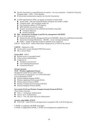 44
 Security Association is required between two parties – one way connection - Comprised of Security
Parameter Index – (SPI) – 32 bit identifier
 Bi-directional communication requires two Security Associations
 In VPN implementation IPSec can operate in transport or tunnel mode
 Tunnel mode – data and original IP header encrypted, new header is added
 Transport mode – data encrypted, header not
 New header has address of VPN gateway
 MD5 and SHA are used for integrity
 Security Associations can be combined into bundles using either
 Transport Adjacency
 Iterated Tunneling
 IKE – Internet Key Exchange is used for key management with IPSEC
 IKE is set of three protocols:
 Internet Security and Key Management Protocol (ISAKMP) –phases for establishing relationship
 Secure Key Exchange Mechanism – SKEME – secure exchange mechanism
 Oakley – modes of operation needed to establish secure connection
S/WAN – Secure WAN – defines IPSec based widespread use of VPNs on the internet
S-HTTP – Alternative to SSL
 Can be used to secure individual WWW Documents
 SSL is session based
Secure Shell – SSH-2
 Remote access via encrypted tunnel
 Client to server authentication
 Comprised of:
 Transport Layer protocol
 User Authentication protocol
 Connection Protocol
Wireless Security
WAP – Wireless Application Protocol
Designed for mobile devices (PDA, Phones)
Set of protocols covering layers 7 to 3 of the OSI model
Less overhead than TCP/IP
 Wireless Markup language (WML)
 Wireless Application Environment (WAE)
 Wireless Session Protocol (WSP)
 Wireless Transport Security Protocol (WTLS)
 Wireless Datagram Protocol (WDP)
For security WAP uses Wireless Transport Security Protocol (WTLS)
Three classes of security
 Class 1 – Anonymous Authentication
 Class 2- Sever Authentication
 Class 3 – Two way client and server authentication
Security vulnerability of WAP
 WAP GAP – where WTLS is decrypted and re-encrypted to SSL at the WAP gateway
C-HTML is competing with WML from Japan
C-HTML is stripped down HTML, C-HTML can be displayed on standard browser
 