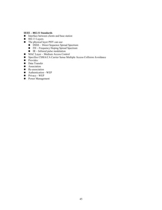 45
IEEE – 802.11 Standards
 Interface between clients and base station
 802.11 Layers
 The physical layer PHY can use:
 DSSS - Direct Sequence Spread Spectrum
 FH – Frequency Hoping Spread Spectrum
 IR – Infrared pulse modulation
 MAC Layer – Medium Access Control
 Specifies CSMA/CA Carrier Sense Multiple Access Collision Avoidance
 Provides:
 Data Transfer
 Association
 Re-association
 Authentication - WEP
 Privacy - WEP
 Power Management
 