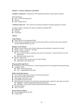 46
Domain 5 – Security Architecture and Models
Computer Architecture - Organization of the fundamental elements comprising the computer
Main components
 CPU – Central Processing Unit
 Memory
 Input / Output devices
Arithmetic Logic Unit - CPU contains ALU performs arithmetic and logical operations on binary
Computer elements connected via a group of conductors called the BUS
 Address Bus
 Data Bus
 Control Bus
Memory
Cache Memory
 Small amount of very high speed RAM
 Holds instruction and data from primary memory that is likely to be used in the current operation,
increases apparent RAM access time
Random Access Memory
 Memory where locations can be directly addressed and the data that is stored can be altered.
 RAM is volatile – lose power = lose data
 DRAM – Dynamic RAM
 data is stored in parasitic capacitance and needs to be refreshed – read and rewritten every few
milliseconds
 Multi-phase clock signals used
 SRAM – Static RAM
 Uses latches to store the bits does not need refreshing
 Single-phase clock signals used
Programmable Logic Device
 Integrated circuit with connections or internal logic gates that can be changed through programming
 Examples of PLD
 ROM – Read Only Memory
 PAL – Programmable Array Logic
ROM - Read Only Memory
 Non-volatile storage where locations can be directly addressed
 Data can not be altered dynamically
 Data remains when power is lost
 Some ROMs can not be altered
 Other Flash type memories can be altered but slow data transfer compared to other types of memory
 EPROMS – Erasable Programmable Read Only Memories
 EEPROMS – Electrically Erasable Programmable Read Only Memories
 Infrequent changes
 AKA - firmware
Real or Primary Memory
 Directly addressable by the CPU
 Usually RAM
 