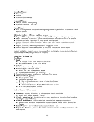 47
Secondary Memory
 Non-volatile
 Slower
 Example Magnetic Disks
Sequential Memory
 Must be searched from beginning
 Example – Magnetic Tape Drive
Virtual Memory
 Uses secondary memory in conjunction with primary memory to present the CPU with more virtual
primary memory
Addressing Modules – CPU uses to address memory
 Register Addressing – Addressing registers within the CPU or registers in the primary memory
 Direct Addressing – Addressing a portion of primary memory with actual address of the memory
 Absolute Addressing – addressing all of the primary memory space
 Indexed Addressing – adding the memory address to and index register to then address memory
location
 Implied Addressing – Internal register no need to supply the address
 Indirect Addressing – address specified in the instruction contains final desired location
Memory protection – means to prevent one program from modifying the memory contents of another.
Implemented by the Operating System or the Hardware.
Instruction Execution Cycle
Two Phases
 Fetch
 CPU presents address of the instruction to memory
 Retrieves instructions located at that address
 Execute
 Instruction is decoded and executed
 Controlled by the CPU clock signals
 Multi-Phase clock signals used for DRAM
 Single Phase clock signals used for SRAM
 Some instructions require more than one machine cycle to execute
 Different States of Operation:
 Run or operating state
 Application or problem state
 Non-privileged instruction – subset of instructions for user
 Supervisory State
 Privileged instructions – System Administrator may execute
 Wait State - accessing slow memory
Modern Computer Enhancements
 Pipelining – increases performance by overlapping the steps of instructions
 Three Phases - Fetch – Decode – Execute
 Complex Instruction Set – instructions perform many operations per instruction, based on taking
advantage of longer fetch times
 Reduced Instruction Set - simpler instruction that require less clock cycles to complete
 Result of faster processors that enabled the fetch process to be done as quickly as decode and
Execute
 Scalar Processor – processor that executes one instruction at a time
 Superscalar Processor – processor that enables concurrent execution of multiple instructions in the
same pipeline
 