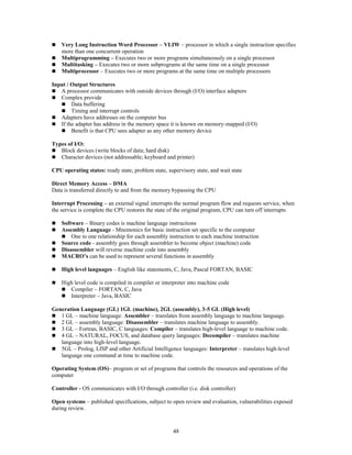 48
 Very Long Instruction Word Processor – VLIW – processor in which a single instruction specifies
more than one concurrent operation
 Multiprogramming – Executes two or more programs simultaneously on a single processor
 Multitasking – Executes two or more subprograms at the same time on a single processor
 Multiprocessor – Executes two or more programs at the same time on multiple processors
Input / Output Structures
 A processor communicates with outside devices through (I/O) interface adapters
 Complex provide
 Data buffering
 Timing and interrupt controls
 Adapters have addresses on the computer bus
 If the adapter has address in the memory space it is known on memory-mapped (I/O)
 Benefit is that CPU sees adapter as any other memory device
Types of I/O:
 Block devices (write blocks of data; hard disk)
 Character devices (not addressable; keyboard and printer)
CPU operating states: ready state, problem state, supervisory state, and wait state
Direct Memory Access – DMA
Data is transferred directly to and from the memory bypassing the CPU
Interrupt Processing – an external signal interrupts the normal program flow and requests service, when
the service is complete the CPU restores the state of the original program, CPU can turn off interrupts
 Software – Binary codes is machine language instructions
 Assembly Language - Mnemonics for basic instruction set specific to the computer
 One to one relationship for each assembly instruction to each machine instruction
 Source code - assembly goes through assembler to become object (machine) code
 Disassembler will reverse machine code into assembly
 MACRO’s can be used to represent several functions in assembly
 High level languages – English like statements, C, Java, Pascal FORTAN, BASIC
 High level code is compiled in compiler or interpreter into machine code
 Compiler – FORTAN, C, Java
 Interpreter – Java, BASIC
Generation Language (GL) 1GL (machine), 2GL (assembly), 3-5 GL (High level)
 1 GL – machine language: Assembler – translates from assembly language to machine language.
 2 GL – assembly language: Disassembler – translates machine language to assembly.
 3 GL – Fortran, BASIC, C languages: Compiler – translates high-level language to machine code.
 4 GL – NATURAL, FOCUS, and database query languages: Decompiler – translates machine
language into high-level language.
 5GL – Prolog, LISP and other Artificial Intelligence languages: Interpreter – translates high-level
language one command at time to machine code.
Operating System (OS)– program or set of programs that controls the resources and operations of the
computer
Controller - OS communicates with I/O through controller (i.e. disk controller)
Open systems – published specifications, subject to open review and evaluation, vulnerabilities exposed
during review.
 