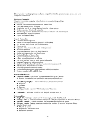 49
Closed systems – vendor proprietary usually not compatible with other systems, no open review, may have
unexposed vulnerabilities
Distributed Computing
Migration from central computing to the client server model, including desktops.
Major concerns:
 Desktops can contain sensitive information but are at risk
 Users lack general security awareness
 Desktop can provide an avenue of access into other critical systems
 Modems can make the network vulnerable
 Downloading data from the Internet increases risk of infection with malicious code
 Desktop may not be physically secure
 Lack of backups on desktop
Security Mechanisms
 E-mail and download policies
 Robust Access control, including biometrics at the desktop
 GUI access to restrict access to critical information
 File encryption
 Separation of the processes that run in privileged mode
 Protection of domains
 Protection of sensitive disks with physical security
 Distinct labeling according tom classification
 Centralized backup of desktop files
 Regular security awareness training
 Control of software installed on desktops
 Encryption and hash totals for use in sending information
 Logging of transactions and transmissions
 Application of other physical, logical and administrative access controls
 DBMS systems that restrict access to data
 Protection against environmental damage
 Formal change management and development and implementations
 Desktops included in DR and BCP plans
Protection Mechanisms
 Protection Domain - Execution of memory space assigned to each process
 Protects from unauthorized modification and executional interference
 Trusted Computing Base – Total Combination of protection mechanisms
 Hardware
 Software
 Firmware
 Security perimeter - separates TCB from the rest of the system
 Trusted Path - must exist for user to gain protected access to the TCB
Protection Rings
 Ring 0 - Most privileged domain is in the middle ring 0, usually the OS Kernel
 Security Kernel - is hardware, firmware and software (TCB) that implements the Reference Monitor
 Reference Monitor – a system component that enforces access control of an object
 Reference Monitor Concept - an abstract machine that mediates all access of subjects to objects
 Security Kernel must
 Mediate all access
 Be protected from modification
 Be verified as correct
 