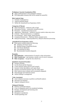 5
Preliminary Security Examination (PSE)
 Often conducted prior to the quantitative analysis.
 PSE helps gather elements that will be needed for actual RA
Risk Analysis Steps
1) Estimate of potential loss
2) Analyze potential threats
3) Define the Annualized Loss Expectancy (ALE)
Categories of Threats
 Data Classification – malicious code or logic
 Information Warfare – technically oriented terrorism
 Personnel – Unauthorized system access
 Application / Operational – ineffective security results in data entry errors
 Criminal – Physical destruction, or vandalism
 Environmental – utility outage, natural disaster
 Computer Infrastructure – Hardware failure, program errors
 Delayed Processing – reduced productivity, delayed collections processing
Annualized Loss Expectancy (ALE)
 Risk analysis should contain the following:
 Valuation of Critical Assets
 Detailed listing of significant threats
 Each threats likelihood
 Loss potential by threat
 Recommended remedial safeguards
Remedies
 Risk Reduction - implementation of controls to alter risk position
 Risk Transference – get insurance, transfer cost of a loss to insurance
 Risk Acceptance – Accept the risk, absorb loss
Qualitative Scenario Procedure
 Scenario Oriented
 List the threat and the frequency
 Create exposure rating scale for each scenario
 Scenario written that address each major threat
 Scenario reviewed by business users for reality check
 Risk Analysis team evaluates and recommends safeguards
 Work through each finalized scenario
 Submit findings to management
Value Assessment
 Asset valuation necessary to perform cost/benefit analysis
 Necessary for insurance
 Supports safeguard choices
Safeguard Selection
 Perform cost/benefit analysis
 Costs of safeguards need to be considered including
 Purchase, development and licensing costs
 Installation costs
 Disruption to production
 Normal operating costs
 