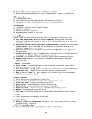 50
 Access rights decrease as rings increase, according to least privilege
 Ring system implemented by MIT in MULTICS designed 64 rings, in practice 8 rings were used
Other Approaches
 Using separate hardware
 Using virtual machines on the same machine with different levels of security
 Using a software security kernel that has its own hardware protection domain
Security Labels
 Assigned to a resource to indicate classification level
 Usually not changed
 Effective access control mechanism
 Require additional overhead for verification
Security Modes
Systems operate in different modes based on the level of classification and clearance of the users
 High Mode of Operation – all users have a security clearance or authorization to access the
information but not necessarily a need-to-know for all the information processed on the system (only
some of the data).
 Multi Level Operation - Permits two or more classification levels of information to be processed at
the same time when all the users do not have the clearance of formal approval to access all the
information being processed by the system
 Dedicated – all users have the clearance or authorization and need-to-know to all data processed
within the system.
 Compartmented – all users have the clearance to access all the information processed by the system,
but might not have the need-to-know and formal access approval.
 Controlled – type of multilevel security limited level of trust in the systems hardware/software
 Limited Access – minimum level of clearance is uncleared (no clearance) and sensitive but
unclassified data
Additional Considerations
 Covert Channel – Unintended communication path between two resources that allows transfer of
information in violation of security policy
 Lack of Parameter Checking – Failure to check the size of input streams, Can allow Buffer Overflow
 Maintenance Hook – (trapdoor) allows maintenance of system bypassing security
 Time of Check to Time of Use – attack that exploits the difference in time between time security
applied and time that service is used
Recovery Procedures
 Failure must not compromise the security of the system
 If system restart is required it must re-start in safe mode (maintenance mode)
 Maintenance Mode - allows access only by privileged users
 Fault Tolerance – allows component of system to fail and recover
 Fail Safe System – processing is halted if component of system fails
 Fail Soft (resilient) – non critical processing is halted if component of system fails
 Failover – switching to duplicate or “hot” backup
 Cold Start – when the TCB and software may be inconsistent and outside intervention is required
Assurance
 Degree of confidence in satisfaction of security needs
Evaluation Criteria
 Trusted Computer Security Evaluation Criteria – (TCSEC) was developed in 1985 by National
Computer Security Center (NCSC)
TCSEC Provides the following:
 Basis for establishing security requirements in the acquisition specifications
 