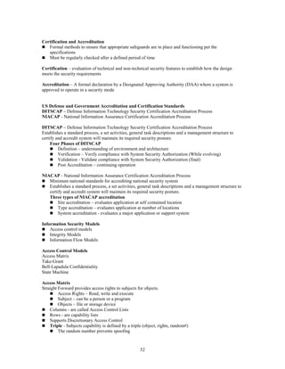 52
Certification and Accreditation
 Formal methods to ensure that appropriate safeguards are in place and functioning per the
specifications
 Must be regularly checked after a defined period of time
Certification – evaluation of technical and non-technical security features to establish how the design
meets the security requirements
Accreditation – A formal declaration by a Designated Approving Authority (DAA) where a system is
approved to operate in a security mode
US Defense and Government Accreditation and Certification Standards
DITSCAP – Defense Information Technology Security Certification Accreditation Process
NIACAP - National Information Assurance Certification Accreditation Process
DITSCAP – Defense Information Technology Security Certification Accreditation Process
Establishes a standard process, a set activities, general task descriptions and a management structure to
certify and accredit system will maintain its required security posture.
Four Phases of DITSCAP
 Definition – understanding of environment and architecture
 Verification – Verify compliance with System Security Authorization (While evolving)
 Validation - Validate compliance with System Security Authorization (final)
 Post Accreditation – continuing operation
NIACAP - National Information Assurance Certification Accreditation Process
 Minimum national standards for accrediting national security system
 Establishes a standard process, a set activities, general task descriptions and a management structure to
certify and accredit system will maintain its required security posture.
Three types of NIACAP accreditation
 Site accreditation – evaluates application at self contained location
 Type accreditation – evaluates application at number of locations
 System accreditation - evaluates a major application or support system
Information Security Models
 Access control models
 Integrity Models
 Information Flow Models
Access Control Models
Access Matrix
Take-Grant
Bell-Lapadula Confidentiality
State Machine
Access Matrix
Straight Forward provides access rights to subjects for objects.
 Access Rights – Read, write and execute
 Subject – can be a person or a program
 Objects – file or storage device
 Columns - are called Access Control Lists
 Rows - are capability lists
 Supports Discretionary Access Control
 Triple - Subjects capability is defined by a triple (object, rights, random#)
 The random number prevents spoofing
 
