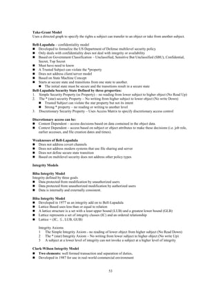 53
Take-Grant Model
Uses a directed graph to specify the rights a subject can transfer to an object or take from another subject.
Bell-Lapadula – confidentiality model
 Developed to formalize the US Department of Defense multilevel security policy
 Only deals with confidentiality does not deal with integrity or availability
 Based on Government Classification – Unclassified, Sensitive But Unclassified (SBU), Confidential,
Secret, Top Secret
 Must have need to know
 A Trusted Subject can violate the *property
 Does not address client/server model
 Based on State Machine Concept
 Starts at secure state and transitions from one state to another.
 The initial state must be secure and the transitions result in a secure state
Bell-Lapadula Security State Defined by three properties:
1. Simple Security Property (ss Property) – no reading from lower subject to higher object (No Read Up)
2. The * (star) security Property – No writing from higher subject to lower object (No write Down)
 Trusted Subject can violate the star property but not its intent
 Strong * property – no reading or writing to another level
3. Discretionary Security Property – Uses Access Matrix to specify discretionary access control
Discretionary access can be:
 Content Dependent – access decisions based on data contained in the object data.
 Context Dependent – access based on subject or object attributes to make these decisions (i.e. job role,
earlier accesses, and file creation dates and times).
Weaknesses of Bell-Lapadula
 Does not address covert channels
 Does not address modern systems that use file sharing and server
 Does not define secure state transition
 Based on multilevel security does not address other policy types
Integrity Models
Biba Integrity Model
Integrity defined by three goals
 Data protected from modification by unauthorized users
 Data protected from unauthorized modification by authorized users
 Data is internally and externally consistent.
Biba Integrity Model
 Developed in 1977 as an integrity add on to Bell-Lapadula
 Lattice Based uses less than or equal to relation
 A lattice structure is a set with a least upper bound (LUB) and a greatest lower bound (GLB)
 Lattice represents a set of integrity classes (IC) and an ordered relationship
 Lattice = (IC,  , LUB, GUB)
Integrity Axioms
1 The Simple Integrity Axiom - no reading of lower object from higher subject (No Read Down)
2 The * (star) Integrity Axiom – No writing from lower subject to higher object (No write Up)
3 A subject at a lower level of integrity can not invoke a subject at a higher level of integrity
Clark-Wilson Integrity Model
 Two elements: well formed transaction and separation of duties.
 Developed in 1987 for use in real-world commercial environment
 