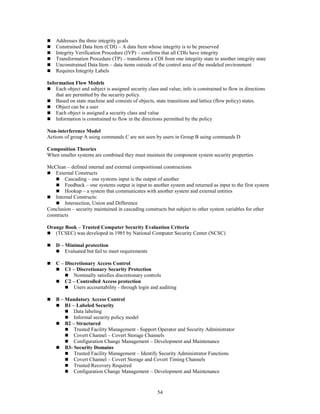54
 Addresses the three integrity goals
 Constrained Data Item (CDI) – A data Item whose integrity is to be preserved
 Integrity Verification Procedure (IVP) – confirms that all CDIs have integrity
 Transformation Procedure (TP) – transforms a CDI from one integrity state to another integrity state
 Unconstrained Data Item – data items outside of the control area of the modeled environment
 Requires Integrity Labels
Information Flow Models
 Each object and subject is assigned security class and value; info is constrained to flow in directions
that are permitted by the security policy.
 Based on state machine and consists of objects, state transitions and lattice (flow policy) states.
 Object can be a user
 Each object is assigned a security class and value
 Information is constrained to flow in the directions permitted by the policy
Non-interference Model
Actions of group A using commands C are not seen by users in Group B using commands D
Composition Theories
When smaller systems are combined they must maintain the component system security properties
McClean – defined internal and external compositional constructions
 External Constructs
 Cascading – one systems input is the output of another
 Feedback – one systems output is input to another system and returned as input to the first system
 Hookup – a system that communicates with another system and external entities
 Internal Constructs:
 Intersection, Union and Difference
Conclusion – security maintained in cascading constructs but subject to other system variables for other
constructs
Orange Book – Trusted Computer Security Evaluation Criteria
 (TCSEC) was developed in 1985 by National Computer Security Center (NCSC)
 D – Minimal protection
 Evaluated but fail to meet requirements
 C – Discretionary Access Control
 C1 – Discretionary Security Protection
 Nominally satisfies discretionary controls
 C2 – Controlled Access protection
 Users accountability - through login and auditing
 B – Mandatory Access Control
 B1 – Labeled Security
 Data labeling
 Informal security policy model
 B2 – Structured
 Trusted Facility Management - Support Operator and Security Administrator
 Covert Channel – Covert Storage Channels
 Configuration Change Management – Development and Maintenance
 B3- Security Domains
 Trusted Facility Management – Identify Security Administrator Functions
 Covert Channel – Covert Storage and Covert Timing Channels
 Trusted Recovery Required
 Configuration Change Management – Development and Maintenance
 