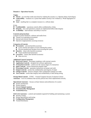 56
Domain 6 – Operations Security
Triples
 Threat – an event that could cause harm by violating the security ( i.e. Operator abuse of privileges)
 Vulnerability – weakness in a system that enables security to be violated (i.e. Weak Segregation of
duties)
 Asset – anything that is a computer resource (i.e. software data)
C.I.A.
 Confidentiality – operations controls affect confidentiality of data.
 Integrity – how well operations controls are implemented affects data integrity
 Availability – fault tolerance and ability to recover
Controls and protections
Controls to protect hardware, software and media from:
 Threats in an operating environment
 Internal and external intruders
 Operators inappropriately accessing resources
Categories of Controls
 Preventative – prevent harmful occurrence
 Lower amount and impact of errors entering the system
 Prevent unauthorized intruders from accessing the system
 Detective – detect after harmful occurrence
 Track unauthorized transactions
 Corrective – restore after harmful occurrence
 Data recovery
Additional Control Categories
 Deterrent Control – encourage compliance with external controls
 Application Controls – designed into software applications
 Transaction Controls – control over the various stages of a transaction
 Input Controls – ensure transactions properly input
 Processing Controls – guarantee transactions are proper and valid
 Output Controls – protect the confidentiality and integrity of output
 Change Controls – preserve integrity when configuration changes are made
 Test Controls – ensure data integrity and confidentiality of data during testing
Orange Book Controls – TCSEC – Trusted Computer Security Evaluation Criteria
Assurance – level of confidence that security policies have been implemented correctly
Operational Assurance – focuses on basic features and architecture of a system
 System Architecture
 System Integrity
 Covert Channel Analysis
 Trusted Facility Management
 Trusted Recovery
Life Cycle Assurance – controls and standards required for building and maintaining a system
 Security Testing
 Design Specification and testing
 Configuration Management
 Trusted Distribution
 