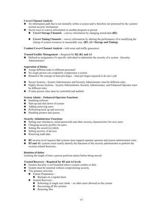 57
Covert Channel Analysis
 An information path that is not normally within a system and is therefore not protected by the systems’
normal security mechanism.
 Secret ways to convey information to another program or person
 Covert Storage Channels - convey information by changing stored data (B2)
 Covert Timing Channels – convey information by altering the performance of or modifying the
timing of system resources in measurable way. (B3, A1= Storage and Timing)
Combat Covert Channel Analysis - with noise and traffic generation
Trusted Facility Management - Required for B2, B3, and A1
 Defined as assignment of a specific individual to administer the security of a system. (Security
Administrator)
Separation of Duties
 Assign different tasks to different personnel
 No single person can completely compromise a system
 Related to the concept of least privileges – least privileges required to do one’s job
 Secure Systems - System Administrator and Security Administrator must be different roles.
 Highly Secure Systems - System Administrator, Security Administrator, and Enhanced Operator must
be different roles.
 If same person roles must be controlled and audited.
System Admin – Enhanced Operator Functions
 Installing software
 Start up and shut down of system
 Adding removing users
 Performing back up and recovery
 Handling printers and queues
Security Administrator Functions
 Setting user clearances, initial passwords and other security characteristics for new users
 Changing security profiles for users
 Setting file sensitivity labels
 Setting security of devices
 Renewing audit data
 B2 security level requires that systems must support separate operator and system administrator roles.
 B3 and A1, systems must clearly identify the functions of the security administrator to perform the
security-related functions.
Rotation of duties
Limiting the length of time a person performs duties before being moved
Trusted Recovery - Required for B3 and A1 levels
 Ensures Security is not breached when a system crashes or fails
 System must be restarted without compromising security
 Two primary activities
 Failure Preparation –
 Backups on a regular basis
 System Recovery -
 Rebooting in single user mode – no other users allowed on the system
 Recovering all file systems
 Restoring files
 