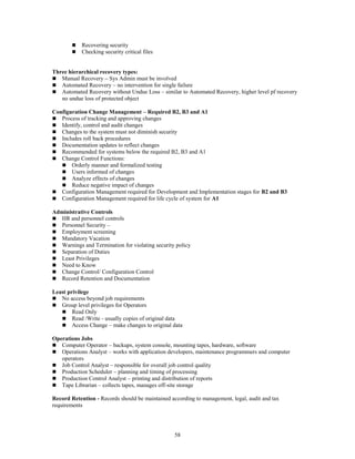 58
 Recovering security
 Checking security critical files
Three hierarchical recovery types:
 Manual Recovery – Sys Admin must be involved
 Automated Recovery – no intervention for single failure
 Automated Recovery without Undue Loss – similar to Automated Recovery, higher level pf recovery
no undue loss of protected object
Configuration Change Management – Required B2, B3 and A1
 Process of tracking and approving changes
 Identify, control and audit changes
 Changes to the system must not diminish security
 Includes roll back procedures
 Documentation updates to reflect changes
 Recommended for systems below the required B2, B3 and A1
 Change Control Functions:
 Orderly manner and formalized testing
 Users informed of changes
 Analyze effects of changes
 Reduce negative impact of changes
 Configuration Management required for Development and Implementation stages for B2 and B3
 Configuration Management required for life cycle of system for A1
Administrative Controls
 HR and personnel controls
 Personnel Security –
 Employment screening
 Mandatory Vacation
 Warnings and Termination for violating security policy
 Separation of Duties
 Least Privileges
 Need to Know
 Change Control/ Configuration Control
 Record Retention and Documentation
Least privilege
 No access beyond job requirements
 Group level privileges for Operators
 Read Only
 Read /Write - usually copies of original data
 Access Change – make changes to original data
Operations Jobs
 Computer Operator – backups, system console, mounting tapes, hardware, software
 Operations Analyst – works with application developers, maintenance programmers and computer
operators
 Job Control Analyst – responsible for overall job control quality
 Production Scheduler – planning and timing of processing
 Production Control Analyst – printing and distribution of reports
 Tape Librarian – collects tapes, manages off-site storage
Record Retention - Records should be maintained according to management, legal, audit and tax
requirements
 