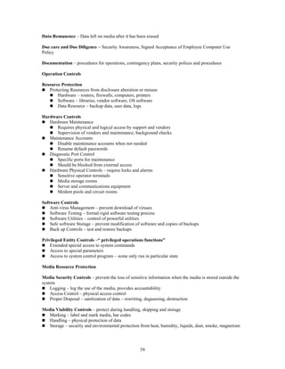 59
Data Remanence – Data left on media after it has been erased
Due care and Due Diligence – Security Awareness, Signed Acceptance of Employee Computer Use
Policy
Documentation – procedures for operations, contingency plans, security polices and procedures
Operation Controls
Resource Protection
 Protecting Resources from disclosure alteration or misuse
 Hardware – routers, firewalls, computers, printers
 Software – libraries, vendor software, OS software
 Data Resource – backup data, user data, logs
Hardware Controls
 Hardware Maintenance
 Requires physical and logical access by support and vendors
 Supervision of vendors and maintenance, background checks
 Maintenance Accounts
 Disable maintenance accounts when not needed
 Rename default passwords
 Diagnostic Port Control
 Specific ports for maintenance
 Should be blocked from external access
 Hardware Physical Controls – require locks and alarms
 Sensitive operator terminals
 Media storage rooms
 Server and communications equipment
 Modem pools and circuit rooms
Software Controls
 Anti-virus Management – prevent download of viruses
 Software Testing – formal rigid software testing process
 Software Utilities – control of powerful utilities
 Safe software Storage – prevent modification of software and copies of backups
 Back up Controls – test and restore backups
Privileged Entity Controls –“ privileged operations functions”
 Extended special access to system commands
 Access to special parameters
 Access to system control program – some only run in particular state
Media Resource Protection
Media Security Controls – prevent the loss of sensitive information when the media is stored outside the
system
 Logging – log the use of the media, provides accountability
 Access Control – physical access control
 Proper Disposal – sanitization of data – rewriting, degaussing, destruction
Media Viability Controls – protect during handling, shipping and storage
 Marking – label and mark media, bar codes
 Handling – physical protection of data
 Storage – security and environmental protection from heat, humidity, liquids, dust, smoke, magnetism
 