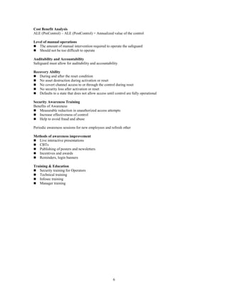 6
Cost Benefit Analysis
ALE (PreControl) – ALE (PostControl) = Annualized value of the control
Level of manual operations
 The amount of manual intervention required to operate the safeguard
 Should not be too difficult to operate
Auditability and Accountability
Safeguard must allow for auditability and accountability
Recovery Ability
 During and after the reset condition
 No asset destruction during activation or reset
 No covert channel access to or through the control during reset
 No security loss after activation or reset
 Defaults to a state that does not allow access until control are fully operational
Security Awareness Training
Benefits of Awareness
 Measurable reduction in unauthorized access attempts
 Increase effectiveness of control
 Help to avoid fraud and abuse
Periodic awareness sessions for new employees and refresh other
Methods of awareness improvement
 Live interactive presentations
 CBTs
 Publishing of posters and newsletters
 Incentives and awards
 Reminders, login banners
Training & Education
 Security training for Operators
 Technical training
 Infosec training
 Manager training
 