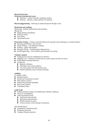 60
Physical Protection
Protection from physical access
 Hardware – routers, firewalls, computers, printers
 Software – libraries, vendor software, OS software
Physical piggybacking – following an authorized person through a door
Monitoring and Auditing
Monitoring – problem identification and resolution
Monitor for:
 Illegal Software Installation
 Hardware Faults
 Error States
 Operational Events
Penetration Testing – Testing a networks defenses by using the same techniques as external intruders
 Scanning and Probing – port scanners
 Demon Dialing – war dialing for modems
 Sniffing – capture data packets
 Dumpster Diving – searching paper disposal areas
 Social Engineering – most common, get information by asking
Violation Analysis
 Clipping levels must be established to be effective
 Clipping Level – baseline of normal activity, used to ignore normal user errors
 Profile Based Anomaly Detection
 Looking for:
 Repetitive Mistakes
 Individuals who exceed authority
 Too many people with unrestricted access
 Patterns indication serious intrusion attempts
Auditing
IT Auditors Audit:
 Backup Controls
 System and Transaction Controls
 Data Library Controls
 Systems Development Standards
 Data Center Security
 Contingency Plans
Audit Trails
 Enables tracking of history of modifications, deletions, additions.
 Allow for accountability
 Audit logs should record:
 Transaction time and date
 Who processed transaction
 Which terminal was used
 Various security events relating to transaction
Also should look at:
 Amendment to production jobs
 Production job reruns
 Computer Operator practices
 