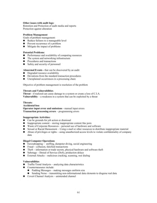 61
Other issues with audit logs:
Retention and Protection of audit media and reports
Protection against alteration
Problem Management
Goals of problem management:
 Reduce failures to a manageable level
 Prevent occurrence of a problem
 Mitigate the impact of problems
Potential Problems:
 Performance and availability of computing resources
 The system and networking infrastructure
 Procedures and transactions
 Safety and security of personnel
Abnormal Events - that can be discovered by an audit
 Degraded resource availability
 Deviations from the standard transaction procedures
 Unexplained occurrences in a processing chain
Objective of problem management is resolution of the problem
Threats and Vulnerabilities
Threat - if realized can cause damage to a system or create a loss of C.I.A.
Vulnerability – a weakness in a system that can be exploited by a threat
Threats:
Accidental loss
Operator input error and omissions - manual input errors
Transaction processing errors – programming errors
Inappropriate Activities:
 Can be grounds for job action or dismissal
 Inappropriate content – storing inappropriate content like porn
 Waste of Corporate Resources – personal use of hardware and software
 Sexual or Racial Harassment – Using e-mail or other resources to distribute inappropriate material
 Abuse of privileges or rights – using unauthorized access levels to violate confidentiality of company
data
Illegal Computer Operations
 Eavesdropping – sniffing, dumpster diving, social engineering
 Fraud – collusion, falsified transactions
 Theft – information or trade secrets, physical hardware and software theft
 Sabotage – Denial of Service (DoS), production delays
 External Attacks – malicious cracking, scanning, war dialing
Vulnerabilities
 Traffic/Trend Analysis – analyzing data characteristics
 Countermeasures include:
 Padding Messages – making messages uniform size
 Sending Noise – transmitting non-informational data elements to disguise real data
 Covert Channel Analysis – unintended channel
 