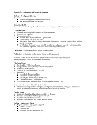 63
Domain 7 – Applications and System Development
Software Development Lifecycle
 Goals:
 Produce Quality product that meets users needs
 Stay within budget and time schedule
Simplistic Model
Took into account each stage but did not take into account any rework that may be required by later stages
Waterfall Model
 Allows developer to go back and work on the previous stage
 Limited to one stage back
 Fundamental problem:
 Assumes that a stage will finish at a specific time
 Usually not the case in the real world
 If an ending phase is forcibly tied to a milestone, the milestone can not be considered met until the
rework is concluded
 In 1976 Barry Boehm, reworked waterfall model to have all phases end with a Milestone and the
back references represents verification and validation against baselines
Verification – evaluates the product against the specification
Validation – evaluates the product against the real world requirements
Waterfall Model: System RequirementsSoftware RequirementsAnalysisProgram
DesignCodingTestingOperations & Maintenance
The Spiral Model
 Developed in 1988 by Barry Boehm
 Incorporates the various phases of software development
 Broken out into Quadrants
 Cost is on the radial dimension (Y – Axis)
 Quadrants:
 Lower Left – Developing Plans
 Upper Left – Defines Objectives
 Upper Right – Prototyping to identify risks
 Lower Right – Final Development
 Left Horizontal Axis represents major review to complete each full cycle
Information Security and the Life Cycle Model
 Information Security: controls conception, development, implementation, testing, and maintenance
should be conducted concurrently with the system software life cycle phases
Testing Issues
 Unit testing should be addressed when modules are designed
 Personnel separate from the developers should test
 Should include out of range situations
 Test cases should be used with known expected values
Software Maintenance Phase
 Request Control – manage user requests
 Establish priorities
 Estimate Costs
 Determine interface presented to user
 