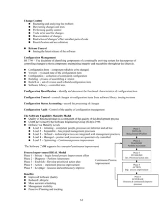 64
Change Control
 Recreating and analyzing the problem
 Developing changes and tests
 Performing quality control
 Tools to be used for changes
 Documentation of changes
 Restriction of changes’ effect on other parts of code
 Recertification and accreditation
 Release Control
 Issuing the latest release of the software
Configuration Management
BS 7799 – The discipline of identifying components of a continually evolving system for the purposes of
controlling changes to those components maintaining integrity and traceability throughout the lifecycle.
 Configuration Item – component which is to be changed
 Version – recorded state of the configuration item
 Configuration – collection of component configuration
 Building – process of assembling a version
 Build List – set of version used to build configuration item
 Software Library – controlled area
Configuration Identification – identify and document the functional characteristics of configuration item
Configuration Control – control changes to configuration items from software library, issuing versions
Configuration Status Accounting – record the processing of changes
Configuration Audit - Control of the quality of configuration management
The Software Capability Maturity Model
 Quality of finished product is a component of the quality of the development process
 CMM developed by the Software Engineering Group (SEI) in 1986
 Defines Five Maturity Levels
 Level 1 – Initiating – competent people, processes are informal and ad hoc
 Level 2 – Repeatable – has project management processes
 Level 3 – Defined – technical practices are integrated with management practices
 Level 4 – Managed – product and processes are quantitatively controlled
 Level 5 – Optimizing – Continuous process improvement
The Software CMM supports the concept of continuous improvement
Process Improvement IDEAL Model
Phase 1 – Initiate – begin formal process improvement effort
Phase 2 – Diagnose – Perform Assessment
Phase 3 – Establish – Develop prioritized action plan
Phase 4 – Action – implement process improvement
Phase 5 – Leverage – reassess and continuously improve
Benefits:
 Improved Software Quality
 Reduced Lifecycle
 More accurate scheduling
 Management visibility
 Proactive Planning and tracking
Phase 1
INITIATE
Being formal SPI effort
Phase 2
DIAGNOSE
Perform Assessment
Phase 3
ESTABLISH
Dev. Prioritized action plan
Phase 4
ACTION
Imp. process improvement
Phase 5
LEVERAGE
Reassess & continuously improve
processes
Continuous Process
Improvement
 