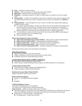 66
 Class – collection of common objects
 Instance – objects are instances of classes that contain their methods
 Inheritance – method and class are inherited by a subclass
 Delegation – forwarding a request by an object to another object, no method to service the request
itself
 Polymorphism – is objects of many different classes that are related by some common superclass; thus
any object denoted by this name is able to respond to some common set of operations in a different
way
 Polyinstantiation – is the development of a new version of an object from another object replacing
variables with other values.
 For example, relational database, the name of a military unit may be classified in the database and
may have an ID # as the primary key. If another user at a lower classification level attempts to
create a confidential entry for another unit using the same id# as a primary key, a rejection of the
attempt would infer to the lower level user the same ID exists at a higher classification.
 To avoid inference, systems will allow same id# for lower class and the DBMS would manage to
permit same primary key for two different units
 Prevents inference violations
Phases of development for object orientation:
 Object Oriented Requirements Analysis (OORA) – defines classes of objects and interaction
 Object Oriented Analysis (OOA) – understanding and modeling a problem
 Domain Analysis (DA) – identify objects and classes common to all application
 Object Oriented Design (OOD) – object is the basic unit of modularity
 Object Oriented Programming (OOP) – emphasizes employment of objects in programming
Reusing tested objects reduces time and testing for development
Object Request Brokers:
 Objects made available to users across networks.
 ORBs are middleware because they reside between two other entities
 Establishes client/server relationship between objects
Common Object Request Broker (CORBA) Architecture:
 Developed by Object Management Group (OMG)
 Defines industry standard enabling different programs on different platforms to communicate
Common Object Model (COM)
 Formerly known as Object Linking and Embedding (OLE)
 Support exchange of objects between programs
Distributed Common Object Model (DCOM)
Support exchange of objects across networks
Object Oriented Languages:
 Simula 67 – first Object Oriented Language
 C++
 Smalltalk
Artificial Intelligence Systems
Using software and hardware to solve problems
Two Types of AI: (Expert Systems, and Neural Networks)
Expert Systems – exhibits reasoning similar to that of a human
 Builds knowledge base (in the form of If-Then statements) of the domain to be addressed in the form of
rules and an inference mechanism to determine if the rules have been satisfied by system input
 Expert System = Inference engine + knowledge base
 Knowledge Base - contains facts and rules
 