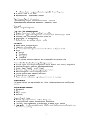 67
 Inference Engine – compares information acquired to the knowledge base
 If there is a match the rule “fires”
 Certain rules have a higher priority – Salience
Expert Systems Operate in two modes:
Forward Chaining – acquires information and comes to a conclusion
Backward Chaining – backtracks to determine if a hypothesis is correct
Uncertainty
Bayesian Theory or “fuzzy logic”
Fuzzy Logic (addresses uncertainties)
 Degrees of uncertainty whether something is true or false
 Fuzzification – apply membership function to input variable to determine degree of truth
 Inference – truth value applied to conclusion of each rule
 Composition – all subsets combined
 Defuzzification – convert fuzzy subset to a number
Spiral Model
 Can be used to build expert system
 Acquisition of Knowledge is key
 Is a meta-model that incorporates a number of the software development models.
 Stages
 Analysis
 Specification
 Development
 Deployment
 Verification and validation – concerned with inconsistencies and conflicting rules
Neural Networks – based on functioning of biological neurons
 Neurons, signals are exchanged among neurons through electrical pulses traveling along an axon
 Electrical pulse arrives at a neuron at points called synapses
 Output = Input1*Weight1 + Input2*Weight2
 Summation of inputs with dynamic weights assigned to them
 One summing node is called a single-layer network
 Multiple summing nodes is a multi-layer network
 Training develops the weights
 Neural networks can be trained to give the correct response for each input.
Database Systems
Can be used to define, store and manipulate data without writing specific programs to perform these
functions.
Different Types of Databases
 Hierarchical
 Mesh
 Object-Oriented
 Relational
Database Security Issues
 Security is provided in relational databases through views.
 Virtual relation that combines information from other relations.
 The DBMS can be compromised by circumventing the normal security controls.
 Aggregation – Act of obtaining information of higher sensitivity by combining information from
lower levels of sensitivity.
 