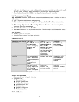 68
 Inference – is ability of users to infer or deduce info about data at sensitivity levels for which they do
not have access. A link that enables an inference to occur is called an inference channel.
 Open Database Connectivity (ODBC) – developed by Microsoft must be controlled.
Data Warehouse and Data Mining
Data Warehouse – repository of information from heterogeneous databases that is available for users to
make queries.
 Data is normalized and redundant data is removed.
 Data warehouse and mining can be applied to audit logs and other info to find system anomalies.
 Data mining: Objective is to find relationships that were unknown up until now among data in
warehouse. Searching for correlations
 Metadata: Correlations or data about data
 Data mart: Metadata is not stored in data warehouse. Metadata usually stored in a separate system.
Data Dictionary
 Database system for developers
 Records all data structures used by an application
Application Controls
Application Control Type Accuracy Security Consistency
Preventative Data Checks, custom
screens, validity
checks, contingency
planning and
backups
Firewalls, reference
monitors, sensitivity
labels, traffic
padding, encryption,
data classification,
one-time passwords,
separate test and
development
environments
Data Dictionary,
programming
standards, DBMS
Detective Cyclic redundancy
checks, structured
walk throughs, hash
totals,
reasonableness
checks
IDS, and audit trails Comparison tools,
relationship tests,
reconciliation
controls
Corrective Backups, control
reports, before and
after imaging
reports, checkpoint
restarts
Emergency
response, and
reference monitor
Programs
comments, database
controls
Service Level Agreements
 Guarantees the level and quality of service
 Metrics in SLAs
 Turn around times
 Average response times
 Number of on-line users
 System utilization rates
 System up times
 Volume of transactions
 Production problems
Distributed Systems
 