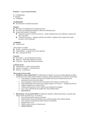 7
Domain 2 – Access Control Systems
C - Confidentiality
I - Integrity
A - Availability
Confidentiality
 Not disclosed to unauthorized person
Integrity
 Prevention of modification by unauthorized users
 Prevention of unauthorized changes by otherwise authorized users
 Internal and External Consistency
 Internal Consistency within the system (i.e. within a database the sum of subtotals is equal to the
sum of all units)
 External Consistency – database with the real world (i.e. database total is equal to the actual
inventory in the warehouse)
Availability
 Timely access
Three things to consider
 Threats – potential to cause harm
 Vulnerabilities – weakness that can be exploited
 Risk – potential for harm
Controls
 Preventative – prevent harmful occurrence
 Detective – detect after harmful occurrence
 Corrective – restore after harmful occurrence
Controls can be:
 Administrative – polices and procedures
 Logical or Technical - restricted access
 Physical – locked doors
Three types of access rules:
1. Mandatory access control (MAC): Authorization of subject’s access to an object depends on labels
(sensitivity levels), which indicate subject’s clearance, and the classification or sensitivity of the object
 Every Object is assigned a sensitivity level/label and only users authorized up to that
particular level can access the object
 Access depends on rules and not by the identity of the subjects or objects alone
 Only administrator (not owners) may change category of a resource — Orange book B-level
 Output is labeled as to sensitivity level
 Unlike permission bits or ACLs, labels cannot ordinarily be changed
 Can’t copy a labeled file into another file with a different label
 Rule based AC
2. Discretionary Access Control (DAC): Subject has authority, within certain limits, to specify what
objects can be accessible (e.g., use of ACL)
 User-directed means a user has discretion
 Identity-based means discretionary access control is based on the subjects identity
 Very common in commercial context because of flexibility
 Orange book C level
 Relies on object owner to control access
 Identity Based AC
 