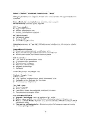 70
Domain 8 – Business Continuity and Disaster Recovery Planning
Making the plans for recovery and putting them into action to recover with as little impact on the business
as possible.
Business Continuity – ensuring the business can continue in an emergency
Disaster Recovery – recover as quickly as possible
BCP Process includes:
 Scope and Plan Initiation
 Business Impact Analysis (BIA)
 Business Continuity Plan development
DRP Process includes:
 DRP planning process
 Testing the DRP
 Disaster Recovery Procedures
Key difference between BCP and DRP - DRP addresses the procedures to be followed during and after
the loss
Business Continuity Planning
 Created to prevent interruptions to normal business activity
 Protect critical business process from man made and natural disasters
 Minimize the effect and all resumption of business process
BCP Should Address:
 Local and Wide Area Networks and servers
 Telecommunications and data links
 Workstations and workspaces
 Applications software and data
 Media and records storage
 Staff duties
Number One priority is always People First!
Continuity Disruptive Events
Natural Events:
 Fires, Explosions, hazardous material spills of environmental toxins
 Earthquakes, storms, floods, and fires from nature
 Power outages and utility failures
Man Made Events:
 Bombings Sabotage
 Strikes, job actions
 Employee or Operator unavailability due to emergency evacuation
 Communications infrastructure failures
Four Prime Elements of BCP
 Scope and Plan Initiation – marks the beginning of BCP process
 Business Impact Analysis – used to help business understand the impact of a disruptive event
 Business Continuity Plan Development – using information from the BIA to develop the actual BCP
Plan, includes testing
 Plan Approval and Implementation – This involves getting final management approval, creating
awareness, updating as needed
 