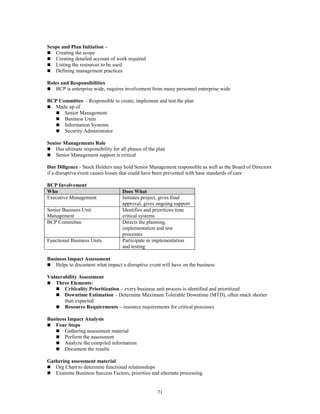 71
Scope and Plan Initiation –
 Creating the scope
 Creating detailed account of work required
 Listing the resources to be used
 Defining management practices
Roles and Responsibilities
 BCP is enterprise wide, requires involvement from many personnel enterprise wide
BCP Committee – Responsible to create, implement and test the plan
 Made up of
 Senior Management
 Business Units
 Information Systems
 Security Administrator
Senior Managements Role
 Has ultimate responsibility for all phases of the plan
 Senior Management support is critical
Due Diligence - Stock Holders may hold Senior Management responsible as well as the Board of Directors
if a disruptive event causes losses that could have been prevented with base standards of care
BCP Involvement
Who Does What
Executive Management Initiates project, gives final
approval, gives ongoing support
Senior Business Unit
Management
Identifies and prioritizes time
critical systems
BCP Committee Directs the planning,
implementation and test
processes
Functional Business Units Participate in implementation
and testing
Business Impact Assessment
 Helps to document what impact a disruptive event will have on the business
Vulnerability Assessment
 Three Elements:
 Criticality Prioritization – every business unit process is identified and prioritized
 Downtime Estimation – Determine Maximum Tolerable Downtime (MTD), often much shorter
than expected
 Resource Requirements – resource requirements for critical processes
Business Impact Analysis
 Four Steps
 Gathering assessment material
 Perform the assessment
 Analyze the compiled information
 Document the results
Gathering assessment material
 Org Chart to determine functional relationships
 Examine Business Success Factors, priorities and alternate processing
 