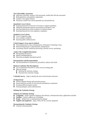 72
The Vulnerability Assessment
 Often part of the BIA, similar to risk assessment, smaller than full risk assessment
 Both quantitative and qualitative approaches
 Conduct a loss impact analysis.
 Necessary to define loss criteria quantitatively and qualitatively
Quantitative Loss Criteria
 Incurring financial loss from loss of revenue or capital expenditure
 Additional operational expenses incurred due to disruptive event
 Incurring financial loss from resolution of violated contract
 Incurring financial loss from regulatory compliance
Qualitative Loss Criteria
 Loss of competitive edge
 Loss of public confidence
 Incurring public embarrassment
Critical Support Areas must be defined:
 Telecommunications, data communications, Information Technology Areas
 Physical Infrastructure or plant facilities, transportation
 Accounting, Payroll, transaction processing, customer service, purchasing
Analyze The Compiled Information
 Documenting the process
 Identify Interdependencies
 Determine acceptable interruption period
Documentation and Recommendation
 Full documentation of all processes, procedures, analysis and results
Business Continuity Plan Development
 Use of information from BIA to create recovery strategy plan
 Map out strategy:
 Defining the continuity strategy
 Document the continuity strategy
Criticality Survey – helps to identify the most critical business functions
IT Department
 Ensures adequate backup and restoration process
 Ensures physical security of vital network and hardware components
 Ensuring sufficient logical security
 Ensuring adequate system administration
Defining the Continuity Strategy
Elements of Continuity Strategy
 Computing – needs to preserve hardware and software, communication lines, applications and data
 Facilities – needs to address use of buildings
 People – defined roles in implementing the strategy
 Supplies and equipment – paper, forms, HVAC, security equipment
Documenting the Continuity Strategy
 Creation of documentation
 