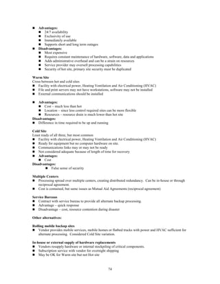 74
 Advantages:
 24/7 availability
 Exclusivity of use
 Immediately available
 Supports short and long term outages
 Disadvantages:
 Most expensive
 Requires constant maintenance of hardware, software, data and applications
 Adds administrative overhead and can be a strain on resources
 Service provider may oversell processing capabilities
 Security of hot site, primary site security must be duplicated
Warm Site
Cross between hot and cold sites
 Facility with electrical power, Heating Ventilation and Air Conditioning (HVAC)
 File and print servers may not have workstations, software may not be installed
 External communications should be installed
 Advantages:
 Cost – much less than hot
 Location – since less control required sites can be more flexible
 Resources – resource drain is much lower than hot site
Disadvantages:
 Difference in time required to be up and running
Cold Site
Least ready of all three, but most common
 Facility with electrical power, Heating Ventilation and Air Conditioning (HVAC)
 Ready for equipment but no computer hardware on site.
 Communications links may or may not be ready
 Not considered adequate because of length of time for recovery
 Advantages:
 Cost
Disadvantages:
 False sense of security
Multiple Centers
 Processing spread over multiple centers, creating distributed redundancy. Can be in-house or through
reciprocal agreement.
 Cost is contained, but same issues as Mutual Aid Agreements (reciprocal agreement)
Service Bureaus
 Contract with service bureau to provide all alternate backup processing.
 Advantage – quick response
 Disadvantage – cost, resource contention during disaster
Other alternatives:
Rolling mobile backup sites
 Vendor provides mobile services, mobile homes or flatbed trucks with power and HVAC sufficient for
alternate processing. Considered Cold Site variation.
In-house or external supply of hardware replacements
 Vendors resupply hardware or internal stockpiling of critical components.
 Subscription service with vendor for overnight shipping
 May be OK for Warm site but not Hot site
 