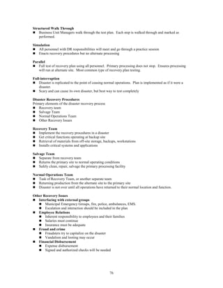 76
Structured Walk Through
 Business Unit Managers walk through the test plan. Each step is walked through and marked as
performed.
Simulation
 All personnel with DR responsibilities will meet and go through a practice session
 Enacts recovery procedures but no alternate processing
Parallel
 Full test of recovery plan using all personnel. Primary processing does not stop. Ensures processing
will run at alternate site. Most common type of recovery plan testing.
Full-interruption
 Disaster is replicated to the point of ceasing normal operations. Plan is implemented as if it were a
disaster.
 Scary and can cause its own disaster, but best way to test completely
Disaster Recovery Procedures
Primary elements of the disaster recovery process
 Recovery team
 Salvage Team
 Normal Operations Team
 Other Recovery Issues
Recovery Team
 Implement the recovery procedures in a disaster
 Get critical functions operating at backup site
 Retrieval of materials from off-site storage, backups, workstations
 Installs critical systems and applications
Salvage Team
 Separate from recovery team
 Returns the primary site to normal operating conditions
 Safely clean, repair, salvage the primary processing facility
Normal Operations Team
 Task of Recovery Team, or another separate team
 Returning production from the alternate site to the primary site
 Disaster is not over until all operations have returned to their normal location and function.
Other Recovery Issues
 Interfacing with external groups
 Municipal Emergency Groups, fire, police, ambulances, EMS.
 Escalation and interaction should be included in the plan
 Employee Relations
 Inherent responsibility to employees and their families
 Salaries must continue
 Insurance must be adequate
 Fraud and crime
 Fraudsters try to capitalize on the disaster
 Vandalism and looting may occur
 Financial Disbursement
 Expense disbursement
 Signed and authorized checks will be needed
 