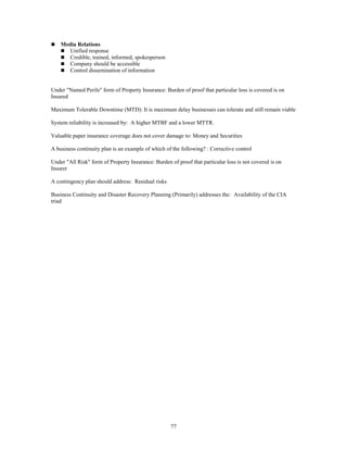 77
 Media Relations
 Unified response
 Credible, trained, informed, spokesperson
 Company should be accessible
 Control dissemination of information
Under "Named Perils" form of Property Insurance: Burden of proof that particular loss is covered is on
Insured
Maximum Tolerable Downtime (MTD): It is maximum delay businesses can tolerate and still remain viable
System reliability is increased by: A higher MTBF and a lower MTTR.
Valuable paper insurance coverage does not cover damage to: Money and Securities
A business continuity plan is an example of which of the following? : Corrective control
Under "All Risk" form of Property Insurance: Burden of proof that particular loss is not covered is on
Insurer
A contingency plan should address: Residual risks
Business Continuity and Disaster Recovery Planning (Primarily) addresses the: Availability of the CIA
triad
 