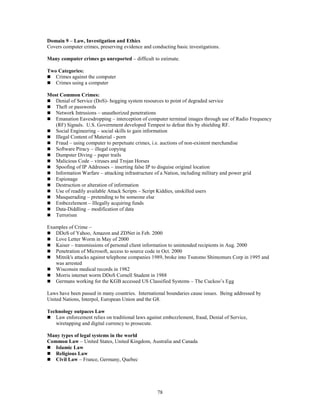 78
Domain 9 – Law, Investigation and Ethics
Covers computer crimes, preserving evidence and conducting basic investigations.
Many computer crimes go unreported – difficult to estimate.
Two Categories:
 Crimes against the computer
 Crimes using a computer
Most Common Crimes:
 Denial of Service (DoS)- hogging system resources to point of degraded service
 Theft or passwords
 Network Intrusions – unauthorized penetrations
 Emanation Eavesdropping – interception of computer terminal images through use of Radio Frequency
(RF) Signals. U.S. Government developed Tempest to defeat this by shielding RF.
 Social Engineering – social skills to gain information
 Illegal Content of Material - porn
 Fraud – using computer to perpetuate crimes, i.e. auctions of non-existent merchandise
 Software Piracy – illegal copying
 Dumpster Diving – paper trails
 Malicious Code – viruses and Trojan Horses
 Spoofing of IP Addresses – inserting false IP to disguise original location
 Information Warfare – attacking infrastructure of a Nation, including military and power grid
 Espionage
 Destruction or alteration of information
 Use of readily available Attack Scripts – Script Kiddies, unskilled users
 Masquerading – pretending to be someone else
 Embezzlement – Illegally acquiring funds
 Data-Diddling – modification of data
 Terrorism
Examples of Crime –
 DDoS of Yahoo, Amazon and ZDNet in Feb. 2000
 Love Letter Worm in May of 2000
 Kaiser – transmissions of personal client information to unintended recipients in Aug. 2000
 Penetration of Microsoft, access to source code in Oct. 2000
 Mitnik's attacks against telephone companies 1989, broke into Tsutomo Shimomurs Corp in 1995 and
was arrested
 Wisconsin medical records in 1982
 Morris internet worm DDoS Cornell Student in 1988
 Germans working for the KGB accessed US Classified Systems – The Cuckoo’s Egg
Laws have been passed in many countries. International boundaries cause issues. Being addressed by
United Nations, Interpol, European Union and the G8.
Technology outpaces Law
 Law enforcement relies on traditional laws against embezzlement, fraud, Denial of Service,
wiretapping and digital currency to prosecute.
Many types of legal systems in the world
Common Law – United States, United Kingdom, Australia and Canada
 Islamic Law
 Religious Law
 Civil Law – France, Germany, Quebec
 