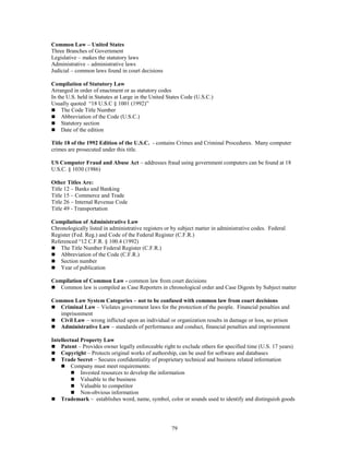 79
Common Law – United States
Three Branches of Government
Legislative – makes the statutory laws
Administrative – administrative laws
Judicial – common laws found in court decisions
Compilation of Statutory Law
Arranged in order of enactment or as statutory codes
In the U.S. held in Statutes at Large in the United States Code (U.S.C.)
Usually quoted “18 U.S.C § 1001 (1992)”
 The Code Title Number
 Abbreviation of the Code (U.S.C.)
 Statutory section
 Date of the edition
Title 18 of the 1992 Edition of the U.S.C. - contains Crimes and Criminal Procedures. Many computer
crimes are prosecuted under this title.
US Computer Fraud and Abuse Act – addresses fraud using government computers can be found at 18
U.S.C. § 1030 (1986)
Other Titles Are:
Title 12 – Banks and Banking
Title 15 – Commerce and Trade
Title 26 – Internal Revenue Code
Title 49 - Transportation
Compilation of Administrative Law
Chronologically listed in administrative registers or by subject matter in administrative codes. Federal
Register (Fed. Reg.) and Code of the Federal Register (C.F.R.)
Referenced “12 C.F.R. § 100.4 (1992)
 The Title Number Federal Register (C.F.R.)
 Abbreviation of the Code (C.F.R.)
 Section number
 Year of publication
Compilation of Common Law - common law from court decisions
 Common law is compiled as Case Reporters in chronological order and Case Digests by Subject matter
Common Law System Categories – not to be confused with common law from court decisions
 Criminal Law – Violates government laws for the protection of the people. Financial penalties and
imprisonment
 Civil Law – wrong inflicted upon an individual or organization results in damage or loss, no prison
 Administrative Law – standards of performance and conduct, financial penalties and imprisonment
Intellectual Property Law
 Patent – Provides owner legally enforceable right to exclude others for specified time (U.S. 17 years)
 Copyright – Protects original works of authorship, can be used for software and databases
 Trade Secret – Secures confidentiality of proprietary technical and business related information
 Company must meet requirements:
 Invested resources to develop the information
 Valuable to the business
 Valuable to competitor
 Non-obvious information
 Trademark – establishes word, name, symbol, color or sounds used to identify and distinguish goods
 