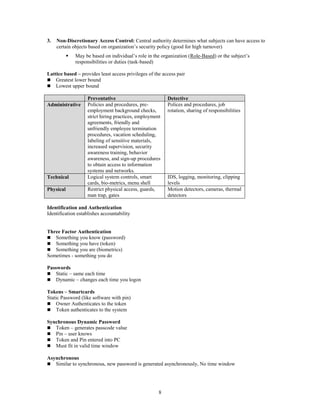 8
3. Non-Discretionary Access Control: Central authority determines what subjects can have access to
certain objects based on organization’s security policy (good for high turnover)
 May be based on individual’s role in the organization (Role-Based) or the subject’s
responsibilities or duties (task-based)
Lattice based – provides least access privileges of the access pair
 Greatest lower bound
 Lowest upper bound
Preventative Detective
Administrative Policies and procedures, pre-
employment background checks,
strict hiring practices, employment
agreements, friendly and
unfriendly employee termination
procedures, vacation scheduling,
labeling of sensitive materials,
increased supervision, security
awareness training, behavior
awareness, and sign-up procedures
to obtain access to information
systems and networks.
Polices and procedures, job
rotation, sharing of responsibilities
Technical Logical system controls, smart
cards, bio-metrics, menu shell
IDS, logging, monitoring, clipping
levels
Physical Restrict physical access, guards,
man trap, gates
Motion detectors, cameras, thermal
detectors
Identification and Authentication
Identification establishes accountability
Three Factor Authentication
 Something you know (password)
 Something you have (token)
 Something you are (biometrics)
Sometimes - something you do
Passwords
 Static – same each time
 Dynamic – changes each time you logon
Tokens – Smartcards
Static Password (like software with pin)
 Owner Authenticates to the token
 Token authenticates to the system
Synchronous Dynamic Password
 Token – generates passcode value
 Pin – user knows
 Token and Pin entered into PC
 Must fit in valid time window
Asynchronous
 Similar to synchronous, new password is generated asynchronously, No time window
 