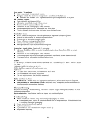 80
Information Privacy Laws
 Intent varies widely from country to country
 European Union - has developed more protective laws for individual privacy
 Transfer of data from EU to US is prohibited unless equivalent protections are in place
EU Principles Include:
 Data collected in accordance with law
 Information cannot be disclosed without consent
 Records should be accurate and up to date
 Data should be used for the purpose it was collected
 Individuals entitled to report of information kept about them
 Transfer of data is prohibited unless equivalent protections are in place
Health Care Issues:
 Access controls do not provide sufficient granularity to implement least privilege rule
 Most off the shelf systems do not have adequate controls
 Systems must be accessible to outside parties
 Access to Internet creates potential problems
 Criminal and civil penalties can be imposed
 Public perception of large organizations misusing data
Health Care Should follow: (based on E.U. principles)
 Individual should have ability to monitor stored information about themselves, ability to correct
information
 Data should be used for the purpose it was collected
 Organization should provide safeguards to ensure data is used for the purpose it was collected
 Existence of private information should not be kept secret
HIPAA –
U.S. Kennedy-Kassenbaum Health Insurance portability and Accountability Act. HIPAA effective August
21, 1996.
Addresses Health Care privacy in the U.S.
Still in draft form, required to be implemented soon.
Addresses:
 The rights of the individual has over information about them
 Procedures for the execution of such rights
 The uses and disclosures that should be authorized
Entity must have in place:
 Standard Safe Guards - must have appropriate administrative, technical and physical safeguards
 Implementation of Standard Safe Guards - A covered entity must protect health care information
from intentional or unintentional disclosure
Electronic Monitoring
Keystroke monitoring, e-mail monitoring, surveillance cameras, badges and magnetic card keys all allow
monitoring of individuals.
Key to monitoring: Must be done in a lawful manner in a consistent fashion
E-mail monitoring:
 Inform users that all e-mail is being monitored by displaying log-on banner
 Banner should state: logging on to system consents user to being monitored. Unauthorized access
is prohibited. Subject to prosecution.
 Ensure monitoring is uniformly applied
 Explain acceptable use
 Explain who can read e-mail and how long it is backed up
 No guarantee of privacy
 