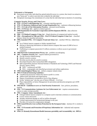 81
Enticement vs. Entrapment
 Enticement occurs after individual has gained unlawful access to a system, then lured to an attractive
area “honey pot” in order to provide time to identify the individual
 Entrapment encourages the commitment of a crime that the individual had no intention of committing
Computer Security, Privacy and Crime Laws:
 1970 – US Fair Credit Reporting Act – consumer reporting agencies
 1970 - US Racketeer Influenced and Corrupt Organization Ace – racketeers influencing business
 1973 – US Code of Fair Information Practices – personal record keeping
 1974 – US Privacy Act – applies to federal agencies
 1980 Organization for Economic Cooperation and Development (OECD) – data collection
limitations
 1984 – US Medical Computer Crime Act – illegal alteration of computerized medical records
 1984 – (Strengthened in 1986 and 1994) – First US Federal Computer Crime Law – classified
defense, felony for classified information
 1986 (Amended 1996) – US Computer Fraud and Abuse Act – clarified 1984 law, Added three
laws:
 use of federal interest computer to further intended fraud
 altering or destroying information on federal interest computer that causes $1,000 in loss or
medical treatment
 Trafficking in computer passwords if it affects commerce or allows access to government
computers
 1986 Electronic Communications Privacy Act – prohibits eavesdropping
 1987 – Computer Security Act – requires federal government to:
 Provide security-related training
 Identify sensitive systems
 Develop security plan for sensitive systems
 Developed Sensitive But Unclassified (SBU) designation
 Split responsibility between National Institute of Standards and Technology (NIST) and National
Security Agency (NSA)
 NIST – commercial and SBU
 NSA – cryptography and classified government and military applications
 1990 United Kingdom Misuse Act – defines computer related crimes
 1991 US Federal Sentencing Guidelines –
 Unauthorized possession without the intent to profit is a crime
 Address both individuals and organizations
 Degree of punishment corresponds to level of due diligence
 Invoke “prudent man” rule due care of Senior Officials – Civil Law
 Place responsibility on Senior Management for prevention and detection programs up to $290
Million - Civil Law
 1992 OECD – Guidelines to serve as Total Security Framework – laws, policies, procedures,
training
 1994 – US Communications Assistance for Law Enforcement Act – requires communications
carriers to make wiretaps possible
 1994 - Computer Abuse Amendments Act –
 Changed federal interest computer to a computer used in interstate commerce or communications
 Covers viruses and worms
 Includes intentional damage as well as reckless disregard
 Limited imprisonment for unintentional damage to one year
 Provides civil action for compensatory damages
 1995 Council Directive Law on Data Protection for the European Union – declares EU is similar to
OECD
 1996 – US Economic and Protection of Proprietary Information Act – industrial and corporate
espionage
 1996 U.S. Kennedy-Kassenbaum Health Insurance portability and Accountability Act. HIPAA
 