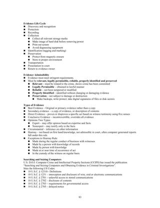 83
Evidence Life Cycle
 Discovery and recognition
 Protection
 Recording
 Collection
 Collect all relevant storage media
 Make image of hard disk before removing power
 Print out screen
 Avoid degaussing equipment
 Identification (tagging and marking)
 Preservation
 Protect from magnetic erasure
 Store in proper environment
 Transportation
 Presentation in court
 Return to evidence owner
Evidence Admissibility
 Evidence must meet stringent requirements.
 Must be relevant, legally permissible, reliable, properly identified and preserved
 Relevant – must be related to the crime, shows crime has been committed
 Legally Permissible – obtained in lawful manner
 Reliable – not been tampered or modified
 Properly Identified – identified without changing or damaging evidence
 Preservation – not subject to damage or destruction
 Make backups, write protect, take digital signatures of files or disk sectors
Types of Evidence
 Best Evidence – Original or primary evidence rather than a copy
 Secondary evidence – a copy of evidence, or description of contents
 Direct Evidence – proves or disproves a specific act based on witness testimony using five senses
 Conclusive Evidence – incontrovertible, overrides all evidence
 Opinions Two Types:
 Expert – may offer opinion based on expertise and facts
 Nonexpert – may testify only to the facts
 Circumstantial – inference on other information
 Hearsay – not based on first hand knowledge, not admissible in court, often computer generated reports
fall under this rule.
 Exceptions to Hearsay Rule:
 Made during the regular conduct of business with witnesses
 Made by a person with knowledge of records
 Made by person with knowledge
 Made at or near time of occurrence of act
 In the custody of the witness on regular basis
Searching and Seizing Computers
U.S. D.O.J. Computer Crime and Intellectual Property Sections (CCIPS) has issued the publication
“Searching and Seizing Computers and Obtaining Evidence in Criminal Investigations”.
Sites the following US Codes:
 18 U.S.C. § 12510 - Definitions
 18 U.S.C. § 1251 – interception and disclosure of wire, oral or electronic communications
 18 U.S.C. § 2701 – unlawful access to stored communications
 18 U.S.C. § 2702 – disclosure of contents
 18 U.S.C. § 2703 – requirements for governmental access
 18 U.S.C. § 2705 – delayed notice
 