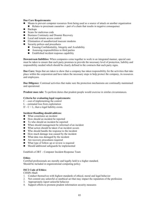 85
Due Care Requirements:
 Means to prevent computer resources from being used as a source of attack on another organization
 Relates to proximate causation – part of a chain that results in negative consequence
 Backups
 Scans for malicious code
 Business Continuity and Disaster Recovery
 Local and remote access control
 Elimination of unauthorized insecure modems
 Security polices and procedures
 Ensuing Confidentiality, Integrity and Availability
 Assessing responsibilities to third parties
 Established incident response capability
Downstream liabilities: When companies come together to work in an integrated manner, special care
must be taken to ensure that each party promises to provide the necessary level of protection, liability and
responsibility needed which should be clearly defined in the contracts that each party signs.
Due Care: Steps that are taken to show that a company has taken responsibility for the activities that take
place within the corporation and have taken the necessary steps to help protect the company, its resources
and employees.
Due Diligence: Continual activities that make sure the protection mechanisms are continually maintained
and operational.
Prudent man rule: To perform duties that prudent people would exercise in similar circumstances.
Criteria for evaluating legal requirements:
C – cost of implementing the control
L – estimated loss from exploitation
If – C < L, then a legal liability exists.
Incident Handling should address:
 What constitutes an incident
 How should an incident be reported
 To who should an incident be reported
 When should management be informed of an incident
 What action should be taken if an incident occurs
 Who should handle the response to the incident
 How much damage was caused by the incident
 What data was damaged by the incident
 Are recovery procedures required
 What type of follow up or review is required
 Should additional safeguards be implemented
Establish a CIRT – Computer Incident Response Team
Ethics
Certified professionals are morally and legally held to a higher standard.
Should be included in organizational computing policy
ISC2 Code of Ethics:
CISSPs Shall:
1. Conduct themselves with highest standards of ethical, moral and legal behavior
2. Not commit any unlawful or unethical act that may impact the reputation of the profession
3. Appropriately report unlawful behavior
4. Support efforts to promote prudent information security measures
 