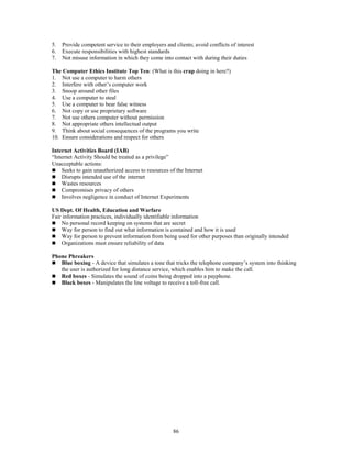 86
5. Provide competent service to their employers and clients; avoid conflicts of interest
6. Execute responsibilities with highest standards
7. Not misuse information in which they come into contact with during their duties
The Computer Ethics Institute Top Ten: (What is this crap doing in here?)
1. Not use a computer to harm others
2. Interfere with other’s computer work
3. Snoop around other files
4. Use a computer to steal
5. Use a computer to bear false witness
6. Not copy or use proprietary software
7. Not use others computer without permission
8. Not appropriate others intellectual output
9. Think about social consequences of the programs you write
10. Ensure considerations and respect for others
Internet Activities Board (IAB)
“Internet Activity Should be treated as a privilege”
Unacceptable actions:
 Seeks to gain unauthorized access to resources of the Internet
 Disrupts intended use of the internet
 Wastes resources
 Compromises privacy of others
 Involves negligence in conduct of Internet Experiments
US Dept. Of Health, Education and Warfare
Fair information practices, individually identifiable information
 No personal record keeping on systems that are secret
 Way for person to find out what information is contained and how it is used
 Way for person to prevent information from being used for other purposes than originally intended
 Organizations must ensure reliability of data
Phone Phreakers
 Blue boxing - A device that simulates a tone that tricks the telephone company’s system into thinking
the user is authorized for long distance service, which enables him to make the call.
 Red boxes - Simulates the sound of coins being dropped into a payphone.
 Black boxes - Manipulates the line voltage to receive a toll-free call.
 