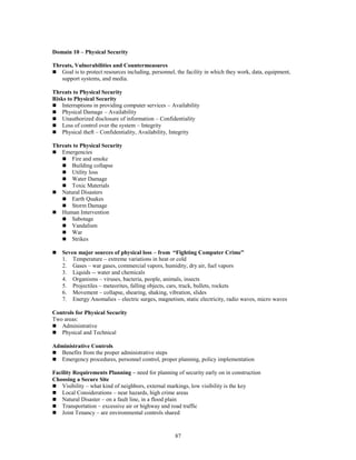 87
Domain 10 – Physical Security
Threats, Vulnerabilities and Countermeasures
 Goal is to protect resources including, personnel, the facility in which they work, data, equipment,
support systems, and media.
Threats to Physical Security
Risks to Physical Security
 Interruptions in providing computer services – Availability
 Physical Damage – Availability
 Unauthorized disclosure of information – Confidentiality
 Loss of control over the system – Integrity
 Physical theft – Confidentiality, Availability, Integrity
Threats to Physical Security
 Emergencies
 Fire and smoke
 Building collapse
 Utility loss
 Water Damage
 Toxic Materials
 Natural Disasters
 Earth Quakes
 Storm Damage
 Human Intervention
 Sabotage
 Vandalism
 War
 Strikes
 Seven major sources of physical loss – from “Fighting Computer Crime”
1. Temperature – extreme variations in heat or cold
2. Gases – war gases, commercial vapors, humidity, dry air, fuel vapors
3. Liquids -- water and chemicals
4. Organisms – viruses, bacteria, people, animals, insects
5. Projectiles – meteorites, falling objects, cars, truck, bullets, rockets
6. Movement – collapse, shearing, shaking, vibration, slides
7. Energy Anomalies – electric surges, magnetism, static electricity, radio waves, micro waves
Controls for Physical Security
Two areas:
 Administrative
 Physical and Technical
Administrative Controls
 Benefits from the proper administrative steps
 Emergency procedures, personnel control, proper planning, policy implementation
Facility Requirements Planning – need for planning of security early on in construction
Choosing a Secure Site
 Visibility – what kind of neighbors, external markings, low visibility is the key
 Local Considerations – near hazards, high crime areas
 Natural Disaster – on a fault line, in a flood plain
 Transportation – excessive air or highway and road traffic
 Joint Tenancy – are environmental controls shared
 